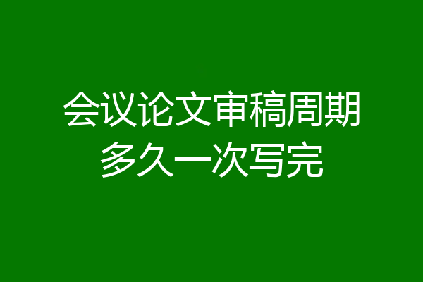 会议论文审稿周期多久一次写完