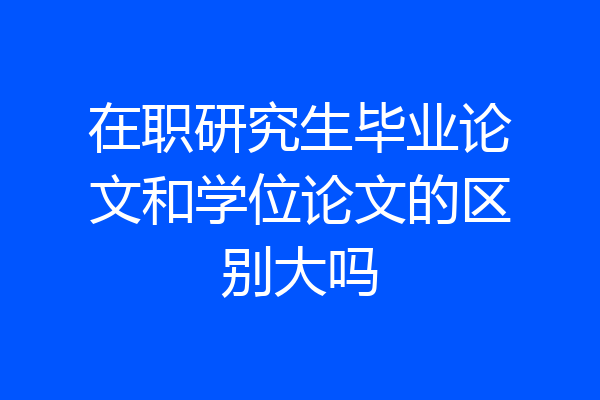 在职研究生毕业论文和学位论文的区别大吗