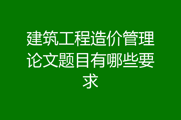 建筑工程造价管理论文题目有哪些要求