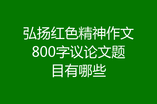 弘扬红色精神作文800字议论文题目有哪些