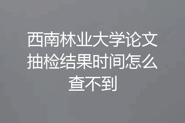 西南林业大学论文抽检结果时间怎么查不到
