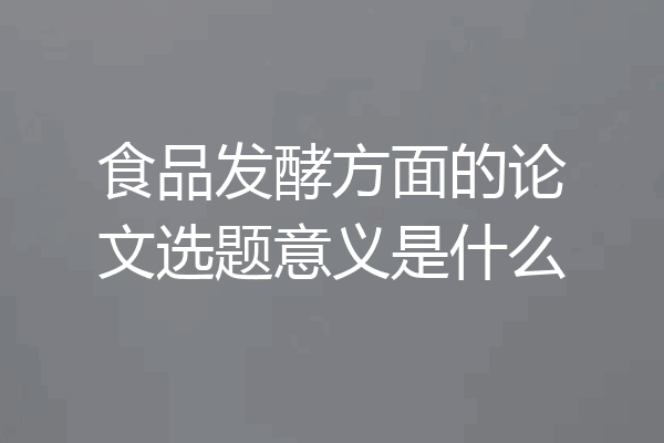 食品发酵方面的论文选题意义是什么
