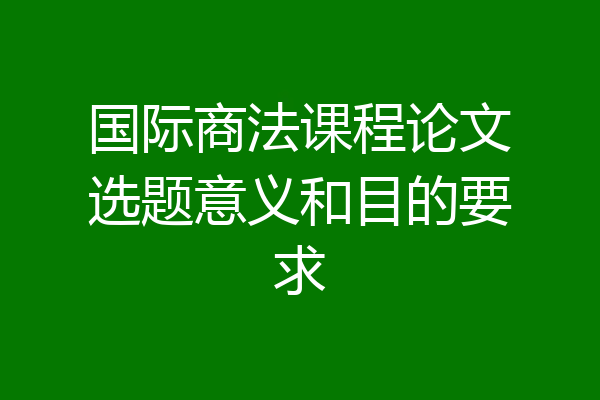 国际商法课程论文选题意义和目的要求