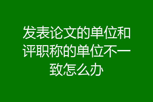 发表论文的单位和评职称的单位不一致怎么办