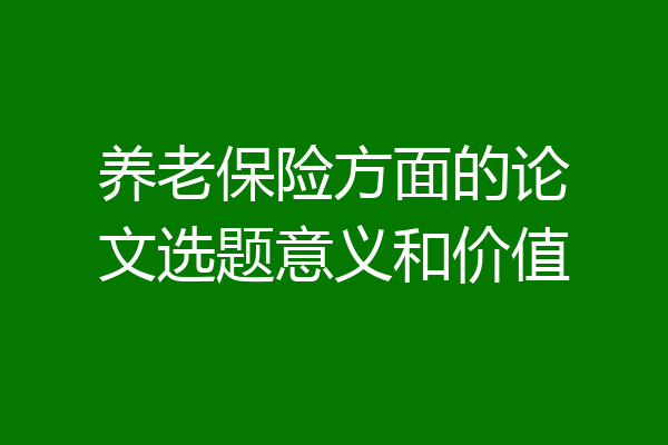 养老保险方面的论文选题意义和价值