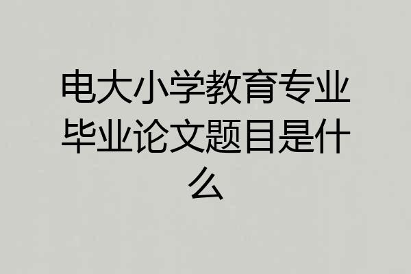 电大小学教育专业毕业论文题目是什么