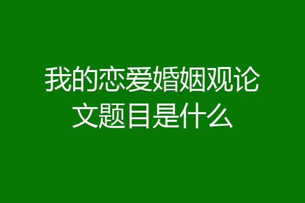 我的恋爱婚姻观论文题目是什么