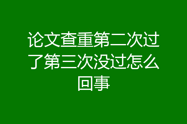 论文查重第二次过了第三次没过怎么回事