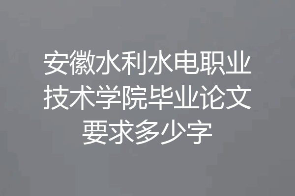 安徽水利水电职业技术学院毕业论文要求多少字