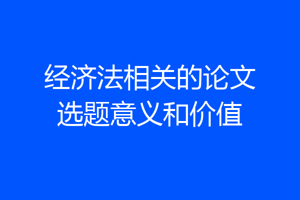经济法相关的论文选题意义和价值
