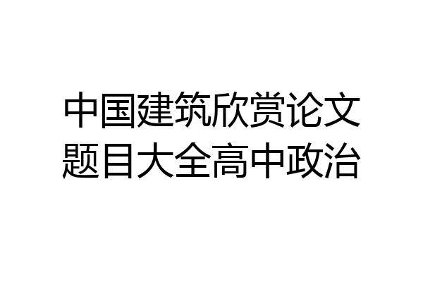 中国建筑欣赏论文题目大全高中政治