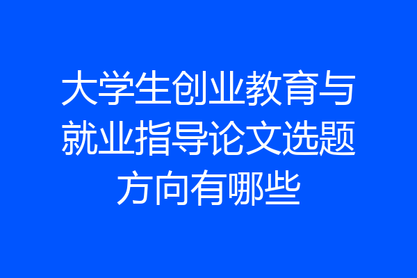 大学生创业教育与就业指导论文选题方向有哪些