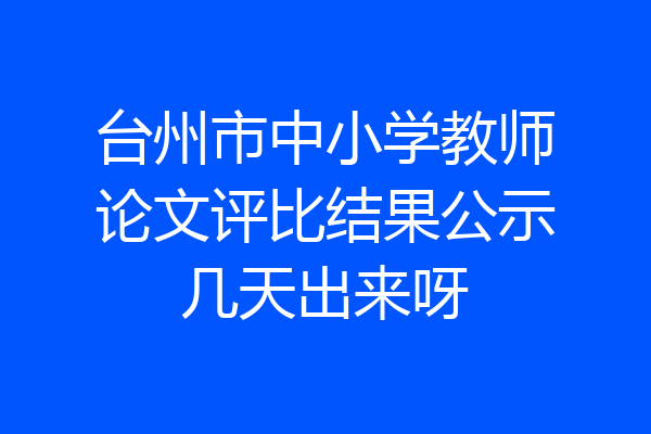 台州市中小学教师论文评比结果公示几天出来呀