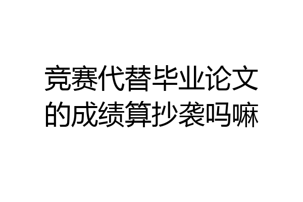 竞赛代替毕业论文的成绩算抄袭吗嘛