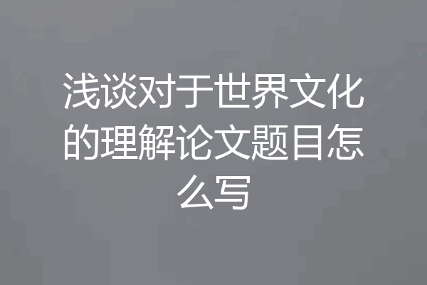 浅谈对于世界文化的理解论文题目怎么写