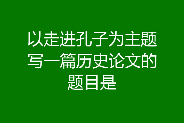 以走进孔子为主题写一篇历史论文的题目是
