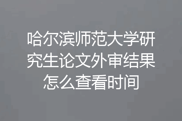 哈尔滨师范大学研究生论文外审结果怎么查看时间