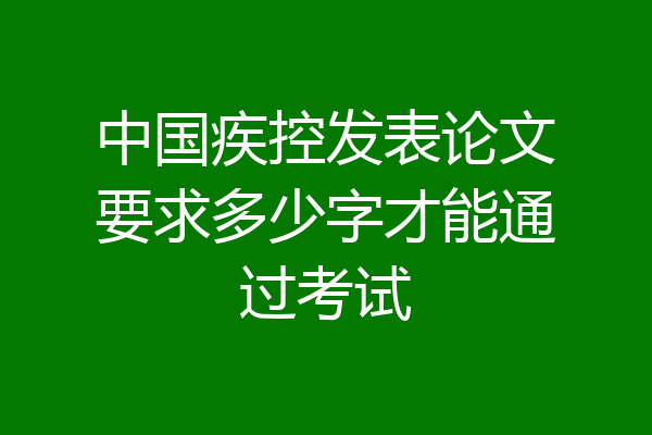 中国疾控发表论文要求多少字才能通过考试