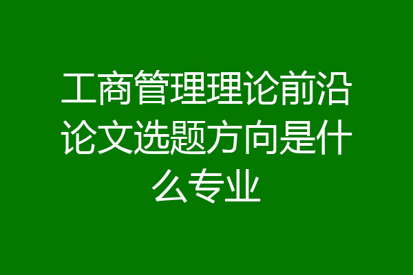 工商管理理论前沿论文选题方向是什么专业