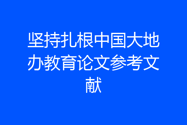 坚持扎根中国大地办教育论文参考文献