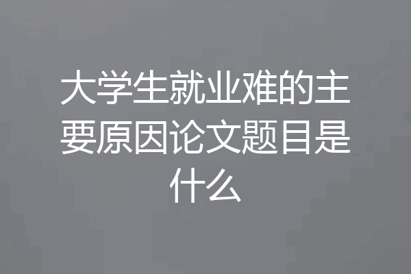 大学生就业难的主要原因论文题目是什么