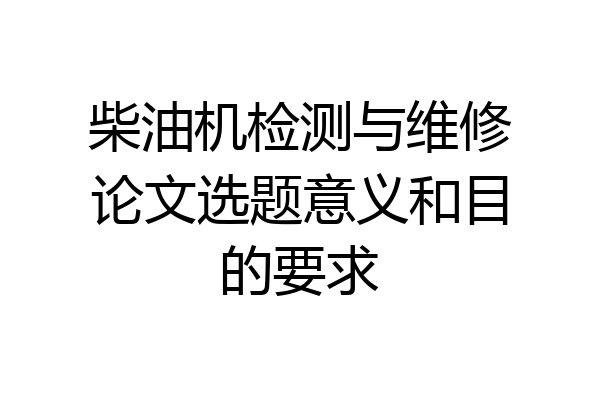 柴油机检测与维修论文选题意义和目的要求