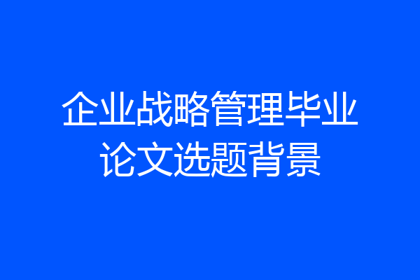 企业战略管理毕业论文选题背景