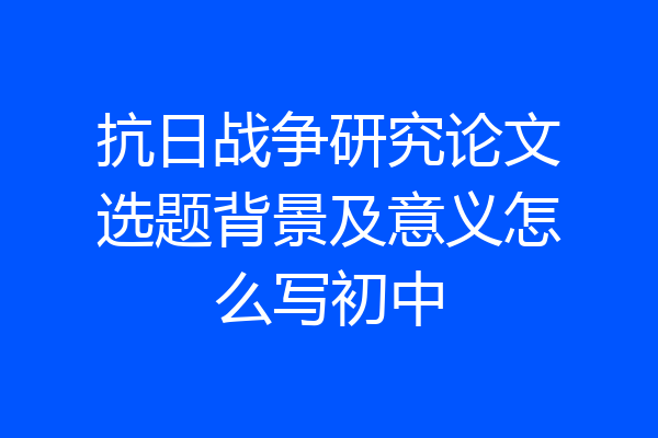 抗日战争研究论文选题背景及意义怎么写初中