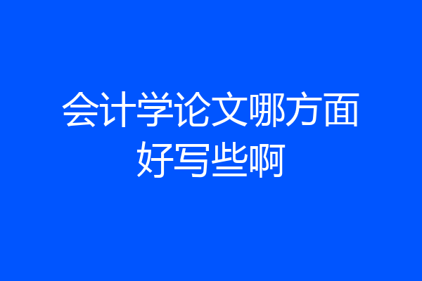 会计学论文哪方面好写些啊