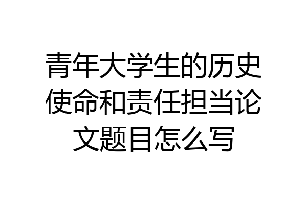 青年大学生的历史使命和责任担当论文题目怎么写