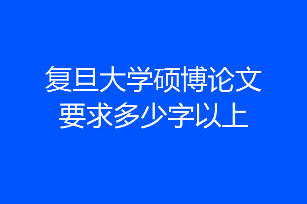 复旦大学硕博论文要求多少字以上
