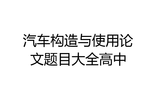 汽车构造与使用论文题目大全高中