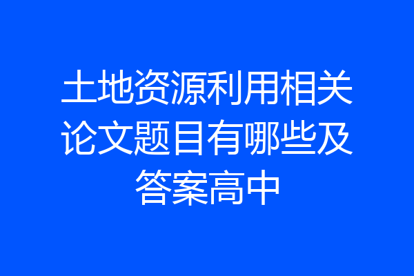 土地资源利用相关论文题目有哪些及答案高中