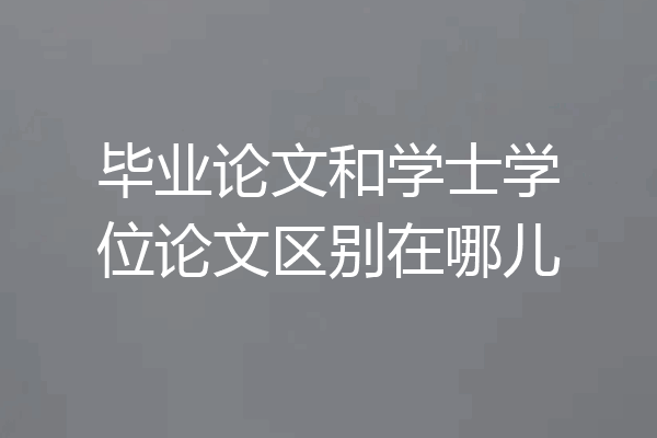毕业论文和学士学位论文区别在哪儿