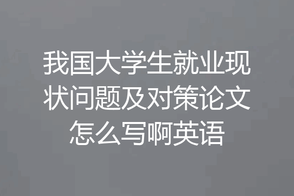 我国大学生就业现状问题及对策论文怎么写啊英语