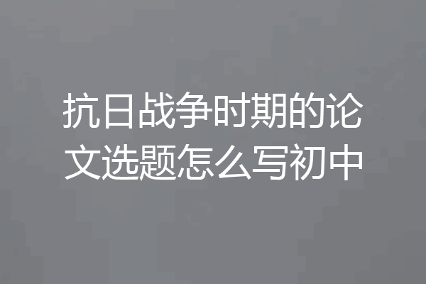 抗日战争时期的论文选题怎么写初中