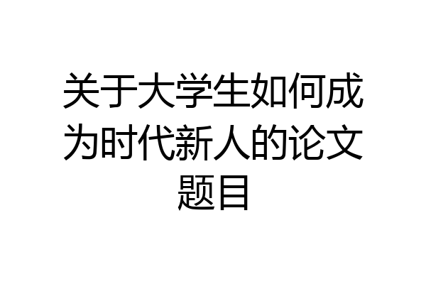 关于大学生如何成为时代新人的论文题目