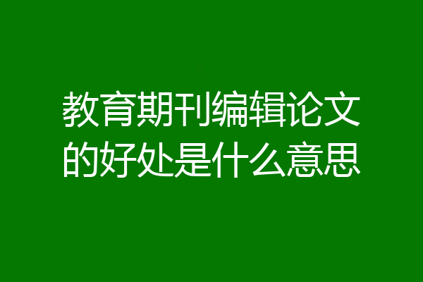 教育期刊编辑论文的好处是什么意思