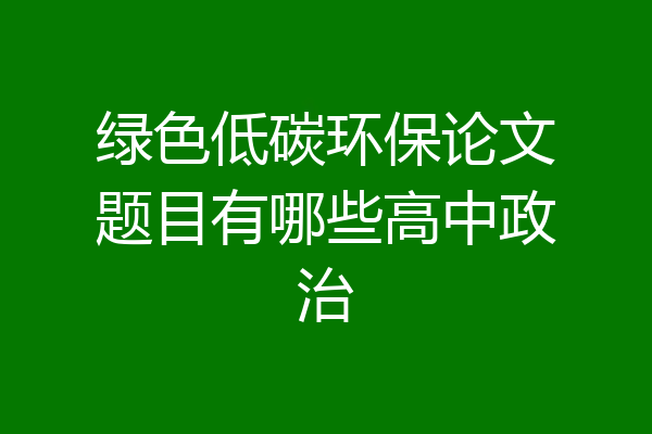 绿色低碳环保论文题目有哪些高中政治