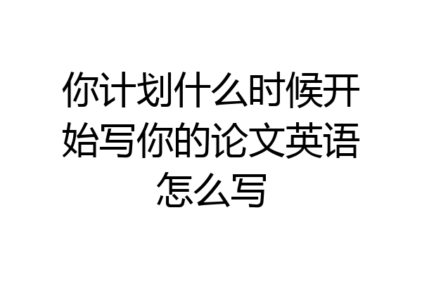 你计划什么时候开始写你的论文英语怎么写