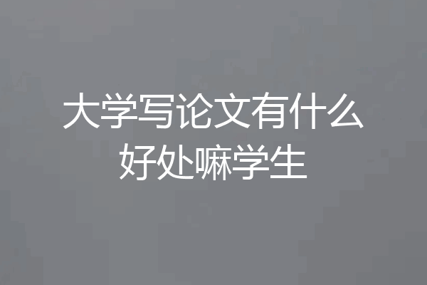 大学写论文有什么好处嘛学生