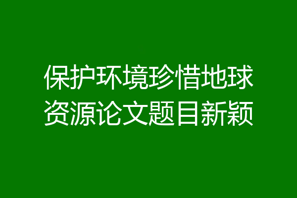 保护环境珍惜地球资源论文题目新颖