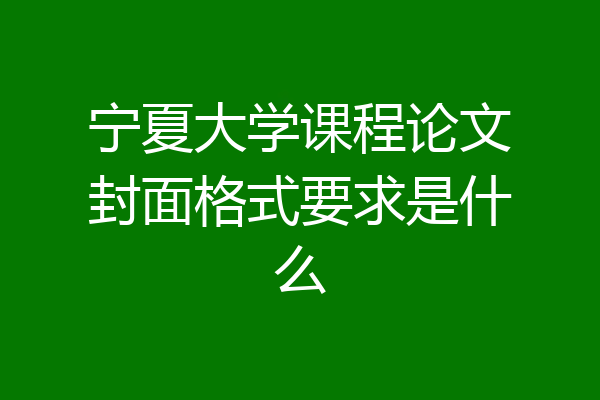 宁夏大学课程论文封面格式要求是什么