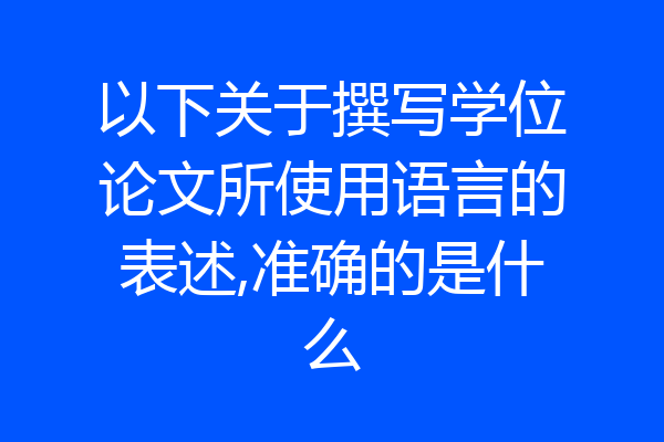 以下关于撰写学位论文所使用语言的表述,准确的是什么