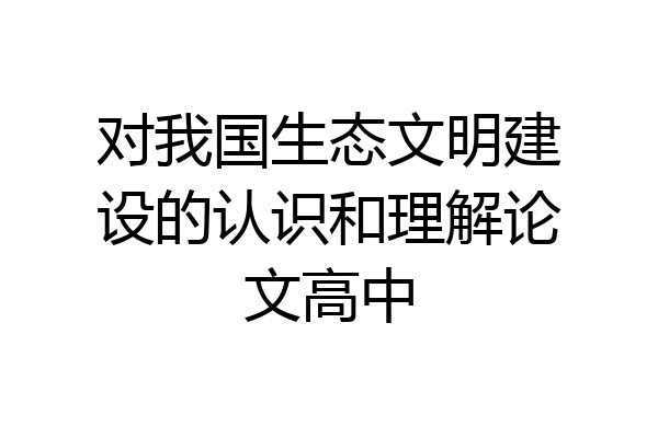 对我国生态文明建设的认识和理解论文高中