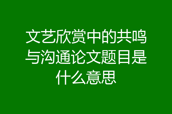 文艺欣赏中的共鸣与沟通论文题目是什么意思