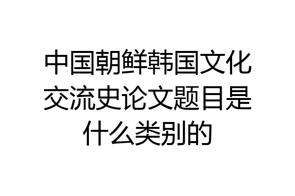 中国朝鲜韩国文化交流史论文题目是什么类别的