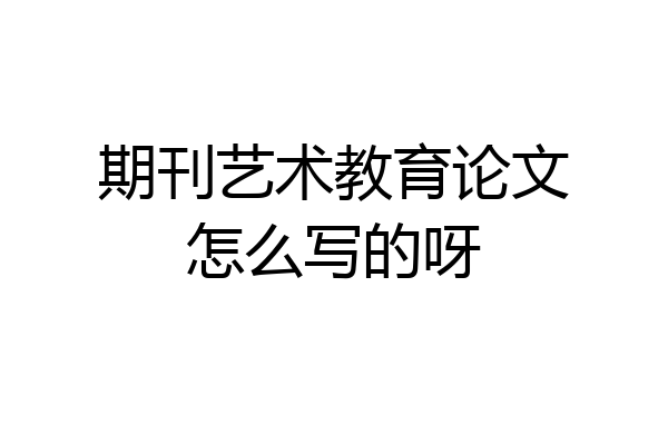 期刊艺术教育论文怎么写的呀