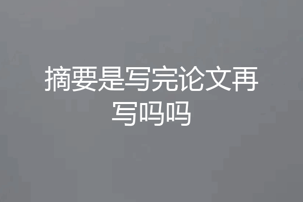 摘要是写完论文再写吗吗