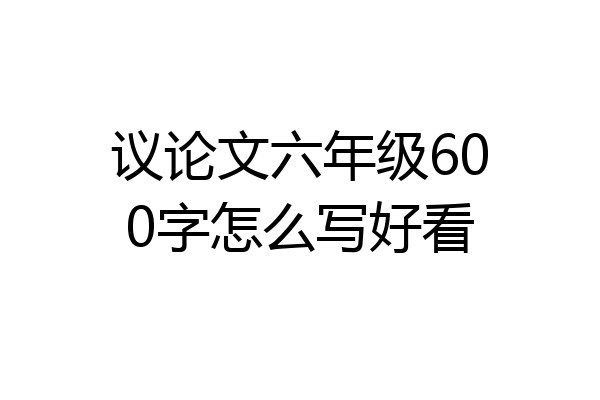 议论文六年级600字怎么写好看